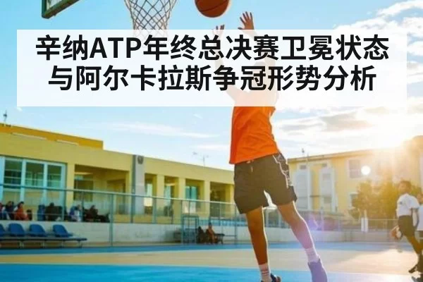 辛纳ATP年终总决赛卫冕状态与阿尔卡拉斯争冠形势分析
